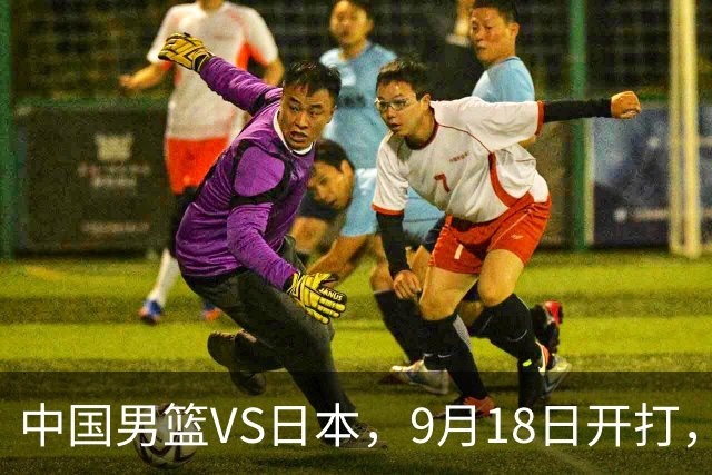 中国男篮VS日本，9月18日开打，CCTV5现场直播！一场无需动员的对决